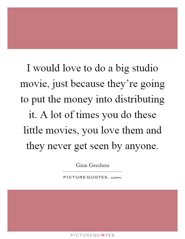 I would love to do a big studio movie, just because they're going to put the money into distributing it. A lot of times you do these little movies, you love them and they never get seen by anyone Picture Quote #1