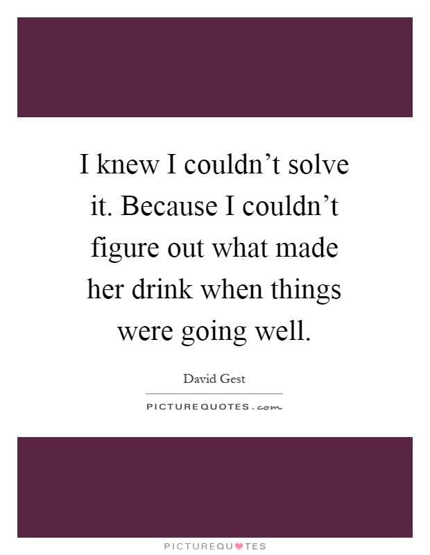 I knew I couldn't solve it. Because I couldn't figure out what made her drink when things were going well Picture Quote #1