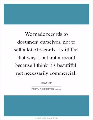 We made records to document ourselves, not to sell a lot of records. I still feel that way. I put out a record because I think it’s beautiful, not necessarily commercial Picture Quote #1