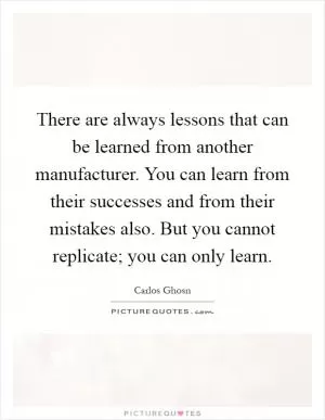 There are always lessons that can be learned from another manufacturer. You can learn from their successes and from their mistakes also. But you cannot replicate; you can only learn Picture Quote #1
