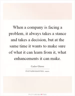 When a company is facing a problem, it always takes a stance and takes a decision, but at the same time it wants to make sure of what it can learn from it, what enhancements it can make Picture Quote #1