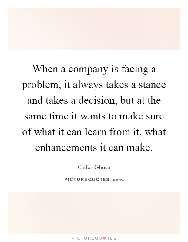 When a company is facing a problem, it always takes a stance and takes a decision, but at the same time it wants to make sure of what it can learn from it, what enhancements it can make Picture Quote #1