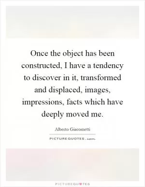Once the object has been constructed, I have a tendency to discover in it, transformed and displaced, images, impressions, facts which have deeply moved me Picture Quote #1