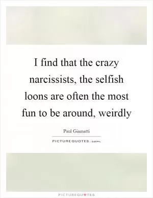 I find that the crazy narcissists, the selfish loons are often the most fun to be around, weirdly Picture Quote #1
