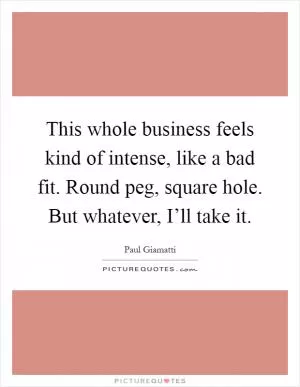 This whole business feels kind of intense, like a bad fit. Round peg, square hole. But whatever, I’ll take it Picture Quote #1