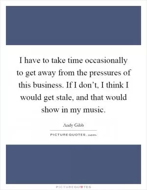 I have to take time occasionally to get away from the pressures of this business. If I don’t, I think I would get stale, and that would show in my music Picture Quote #1