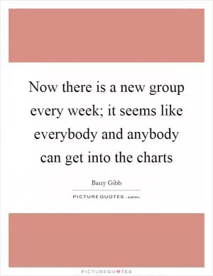 Now there is a new group every week; it seems like everybody and anybody can get into the charts Picture Quote #1