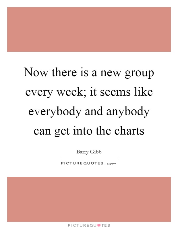 Now there is a new group every week; it seems like everybody and anybody can get into the charts Picture Quote #1