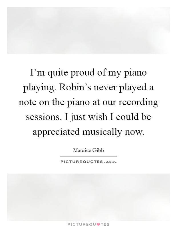 I'm quite proud of my piano playing. Robin's never played a note on the piano at our recording sessions. I just wish I could be appreciated musically now Picture Quote #1