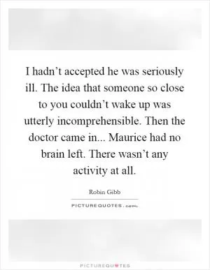 I hadn’t accepted he was seriously ill. The idea that someone so close to you couldn’t wake up was utterly incomprehensible. Then the doctor came in... Maurice had no brain left. There wasn’t any activity at all Picture Quote #1