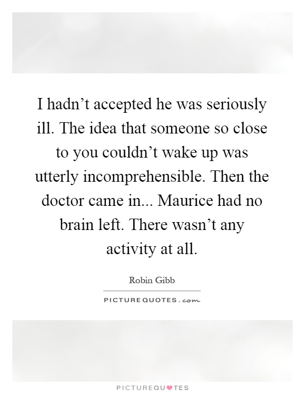 I hadn't accepted he was seriously ill. The idea that someone so close to you couldn't wake up was utterly incomprehensible. Then the doctor came in... Maurice had no brain left. There wasn't any activity at all Picture Quote #1