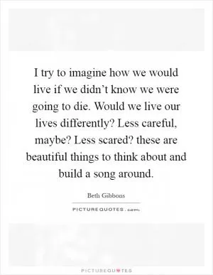 I try to imagine how we would live if we didn’t know we were going to die. Would we live our lives differently? Less careful, maybe? Less scared? these are beautiful things to think about and build a song around Picture Quote #1