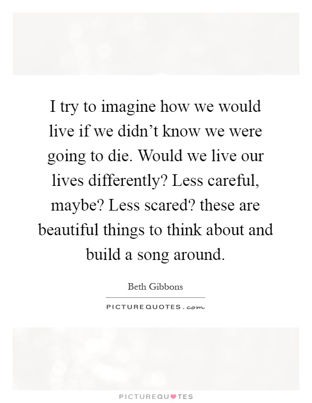 I try to imagine how we would live if we didn't know we were going to die. Would we live our lives differently? Less careful, maybe? Less scared? these are beautiful things to think about and build a song around Picture Quote #1