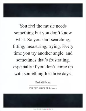You feel the music needs something but you don’t know what. So you start searching, fitting, measuring, trying. Every time you try another angle. and sometimes that’s frustrating, especially if you don’t come up with something for three days Picture Quote #1