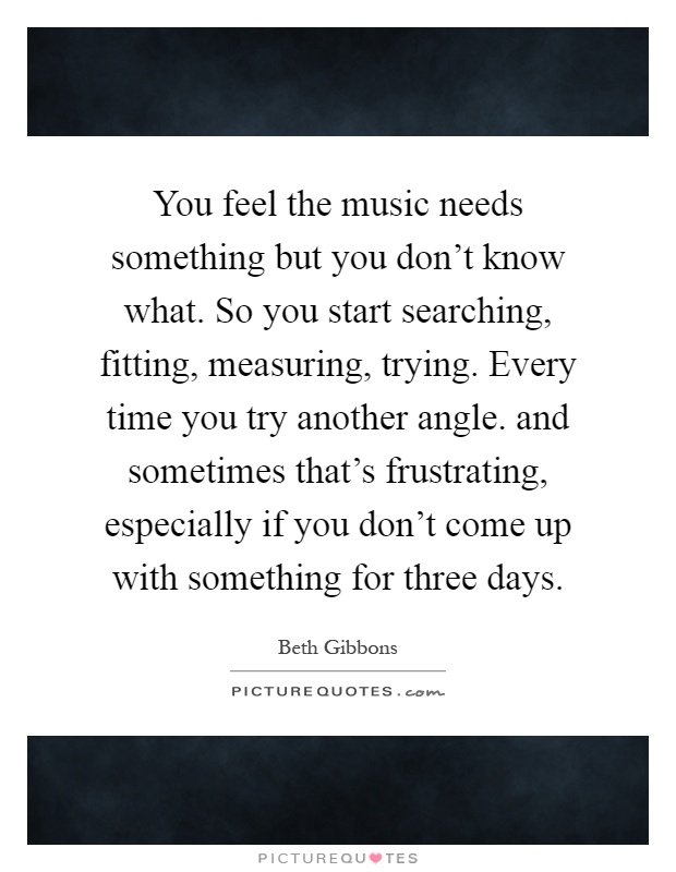 You feel the music needs something but you don't know what. So you start searching, fitting, measuring, trying. Every time you try another angle. and sometimes that's frustrating, especially if you don't come up with something for three days Picture Quote #1