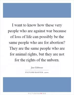 I want to know how these very people who are against war because of loss of life can possibly be the same people who are for abortion? They are the same people who are for animal rights, but they are not for the rights of the unborn Picture Quote #1