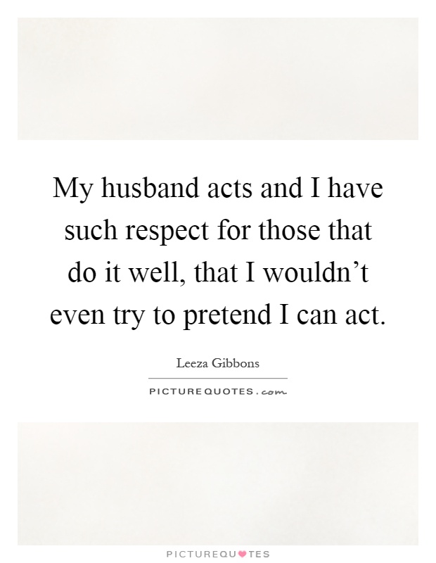 My husband acts and I have such respect for those that do it well, that I wouldn't even try to pretend I can act Picture Quote #1