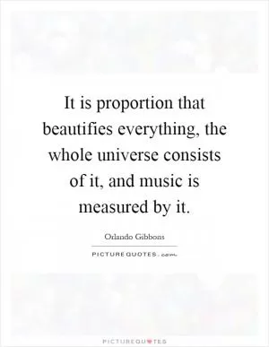 It is proportion that beautifies everything, the whole universe consists of it, and music is measured by it Picture Quote #1