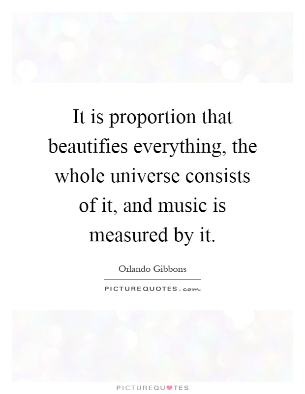 It is proportion that beautifies everything, the whole universe consists of it, and music is measured by it Picture Quote #1