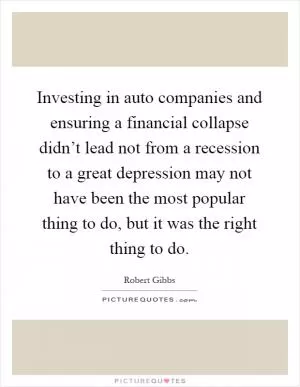 Investing in auto companies and ensuring a financial collapse didn’t lead not from a recession to a great depression may not have been the most popular thing to do, but it was the right thing to do Picture Quote #1