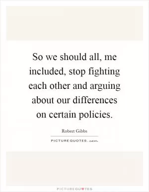 So we should all, me included, stop fighting each other and arguing about our differences on certain policies Picture Quote #1