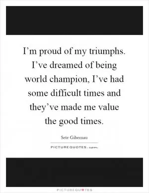 I’m proud of my triumphs. I’ve dreamed of being world champion, I’ve had some difficult times and they’ve made me value the good times Picture Quote #1