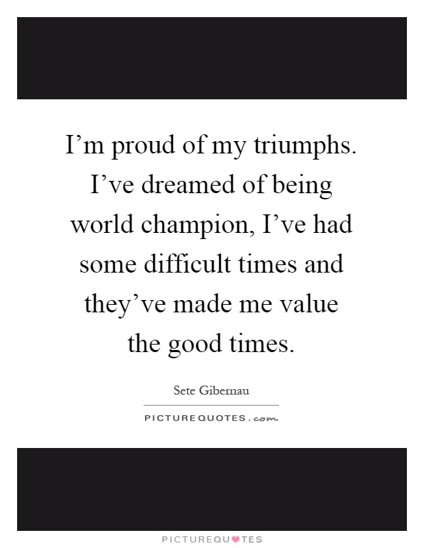 I'm proud of my triumphs. I've dreamed of being world champion, I've had some difficult times and they've made me value the good times Picture Quote #1