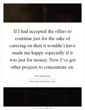If I had accepted the offers to continue just for the sake of carrying on then it wouldn’t have made me happy especially if it was just for money. Now I’ve got other projects to concentrate on Picture Quote #1
