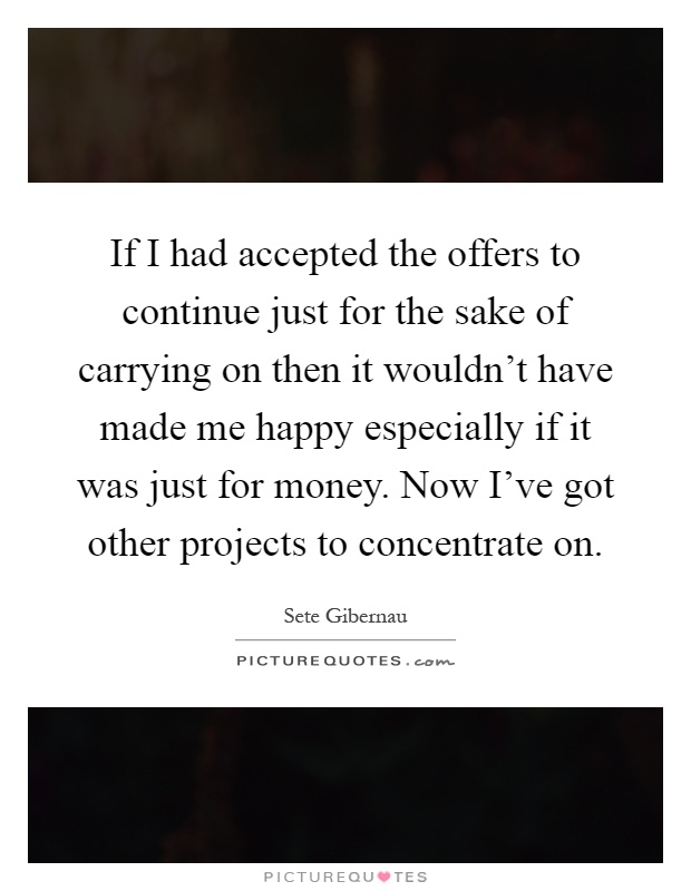 If I had accepted the offers to continue just for the sake of carrying on then it wouldn't have made me happy especially if it was just for money. Now I've got other projects to concentrate on Picture Quote #1