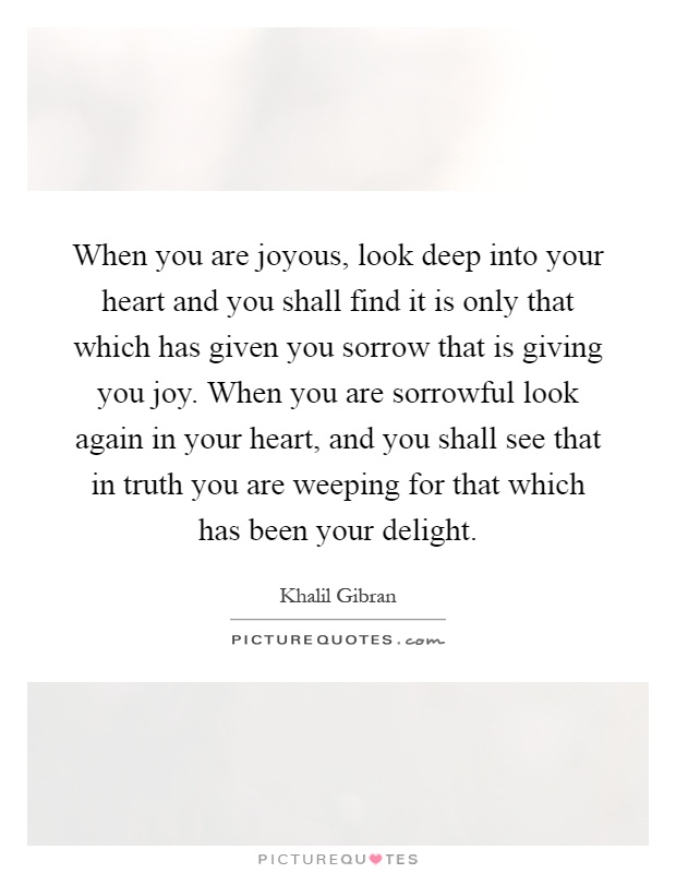 When you are joyous, look deep into your heart and you shall find it is only that which has given you sorrow that is giving you joy. When you are sorrowful look again in your heart, and you shall see that in truth you are weeping for that which has been your delight Picture Quote #1