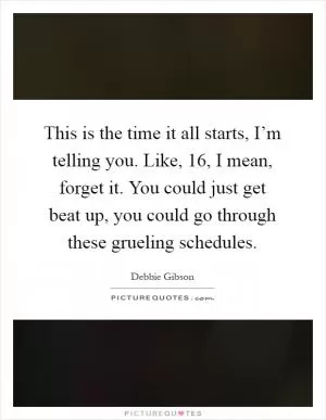 This is the time it all starts, I’m telling you. Like, 16, I mean, forget it. You could just get beat up, you could go through these grueling schedules Picture Quote #1
