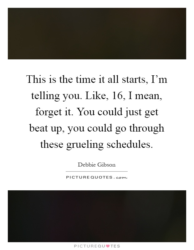 This is the time it all starts, I'm telling you. Like, 16, I mean, forget it. You could just get beat up, you could go through these grueling schedules Picture Quote #1
