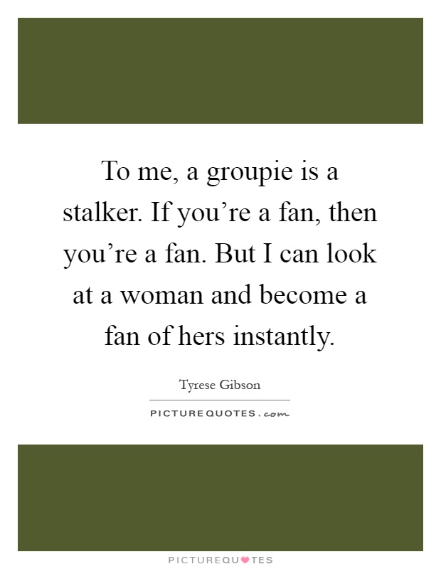 To me, a groupie is a stalker. If you're a fan, then you're a fan. But I can look at a woman and become a fan of hers instantly Picture Quote #1