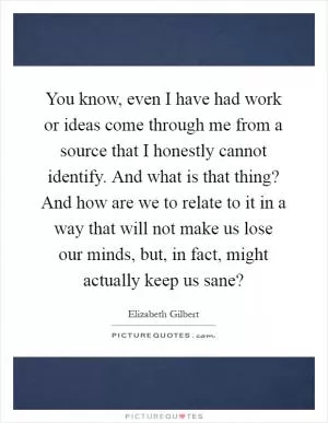 You know, even I have had work or ideas come through me from a source that I honestly cannot identify. And what is that thing? And how are we to relate to it in a way that will not make us lose our minds, but, in fact, might actually keep us sane? Picture Quote #1