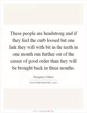 These people are headstrong and if they feel the curb loosed but one link they will with bit in the teeth in one month run further out of the career of good order than they will be brought back in three months Picture Quote #1