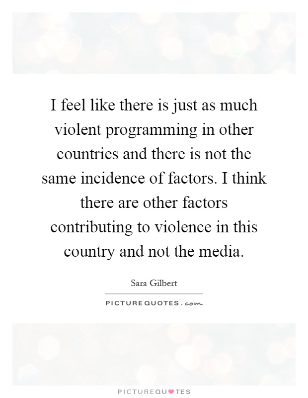 I feel like there is just as much violent programming in other countries and there is not the same incidence of factors. I think there are other factors contributing to violence in this country and not the media Picture Quote #1