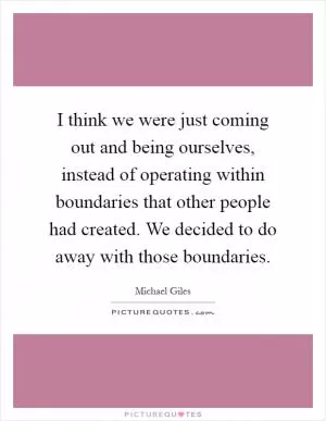 I think we were just coming out and being ourselves, instead of operating within boundaries that other people had created. We decided to do away with those boundaries Picture Quote #1