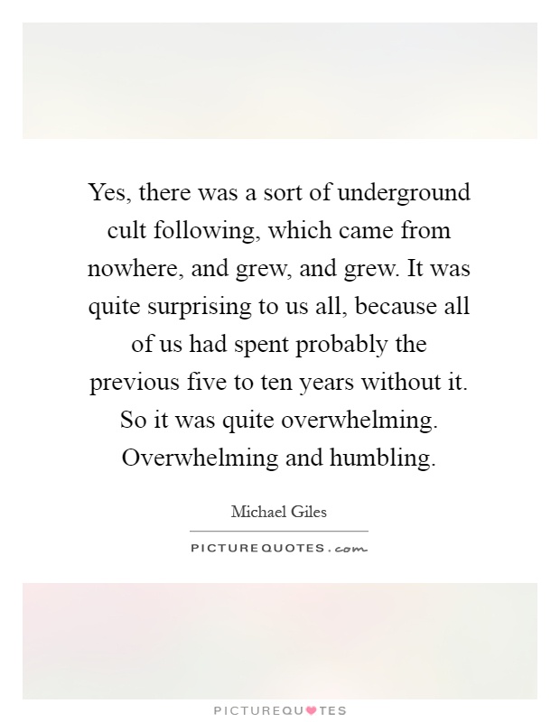Yes, there was a sort of underground cult following, which came from nowhere, and grew, and grew. It was quite surprising to us all, because all of us had spent probably the previous five to ten years without it. So it was quite overwhelming. Overwhelming and humbling Picture Quote #1