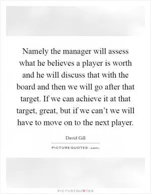 Namely the manager will assess what he believes a player is worth and he will discuss that with the board and then we will go after that target. If we can achieve it at that target, great, but if we can’t we will have to move on to the next player Picture Quote #1