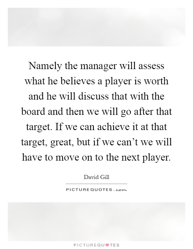 Namely the manager will assess what he believes a player is worth and he will discuss that with the board and then we will go after that target. If we can achieve it at that target, great, but if we can't we will have to move on to the next player Picture Quote #1