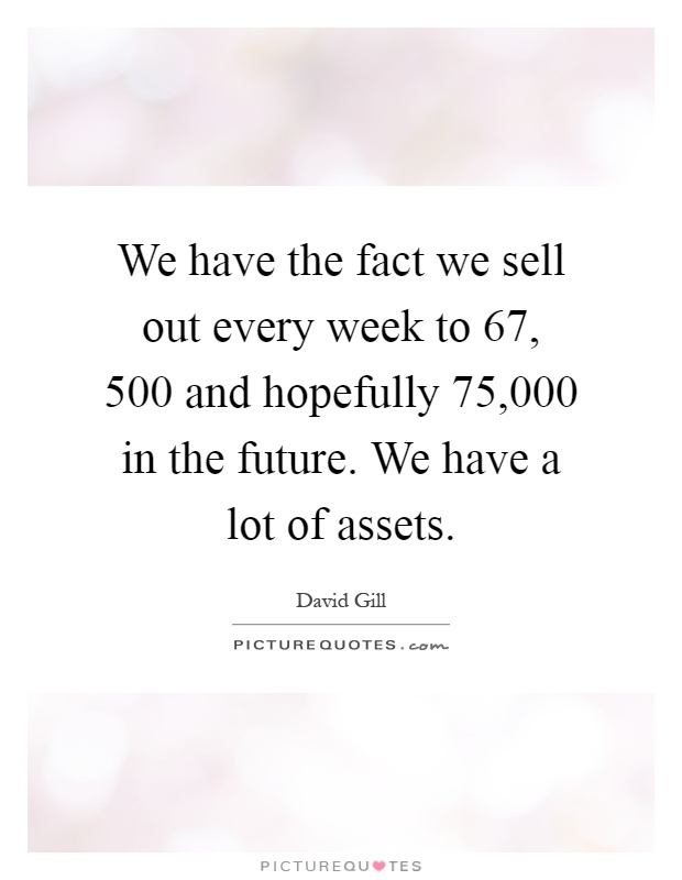 We have the fact we sell out every week to 67, 500 and hopefully 75,000 in the future. We have a lot of assets Picture Quote #1