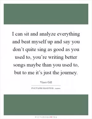 I can sit and analyze everything and beat myself up and say you don’t quite sing as good as you used to, you’re writing better songs maybe than you used to, but to me it’s just the journey Picture Quote #1