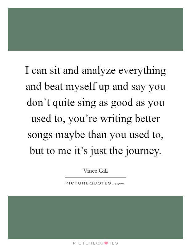 I can sit and analyze everything and beat myself up and say you don't quite sing as good as you used to, you're writing better songs maybe than you used to, but to me it's just the journey Picture Quote #1