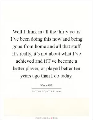 Well I think in all the thirty years I’ve been doing this now and being gone from home and all that stuff it’s really, it’s not about what I’ve achieved and if I’ve become a better player, or played better ten years ago than I do today Picture Quote #1