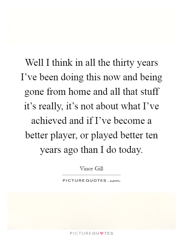 Well I think in all the thirty years I've been doing this now and being gone from home and all that stuff it's really, it's not about what I've achieved and if I've become a better player, or played better ten years ago than I do today Picture Quote #1
