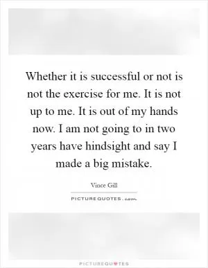 Whether it is successful or not is not the exercise for me. It is not up to me. It is out of my hands now. I am not going to in two years have hindsight and say I made a big mistake Picture Quote #1
