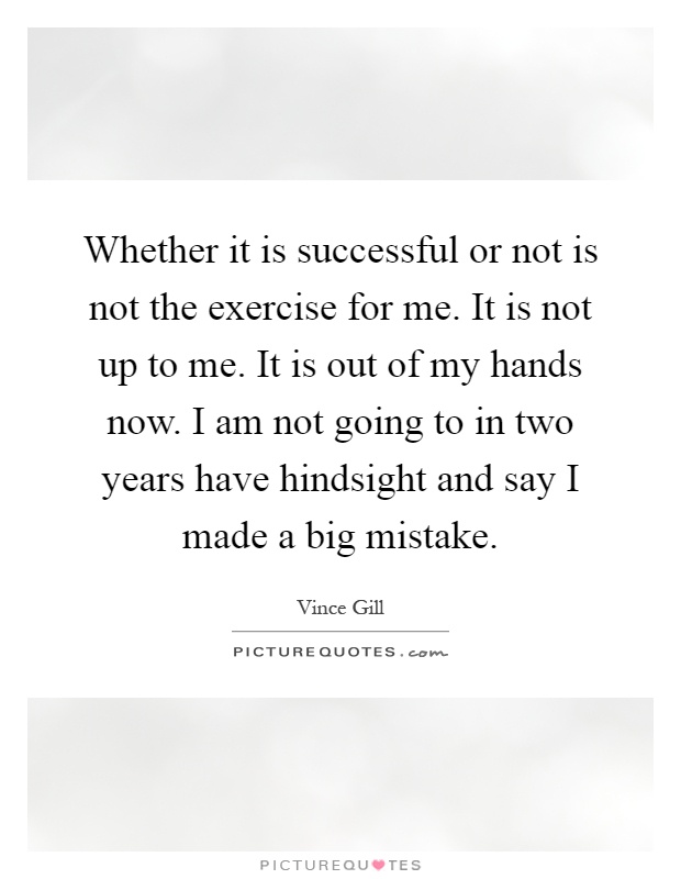 Whether it is successful or not is not the exercise for me. It is not up to me. It is out of my hands now. I am not going to in two years have hindsight and say I made a big mistake Picture Quote #1