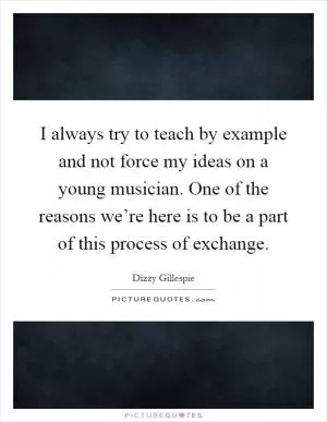 I always try to teach by example and not force my ideas on a young musician. One of the reasons we’re here is to be a part of this process of exchange Picture Quote #1