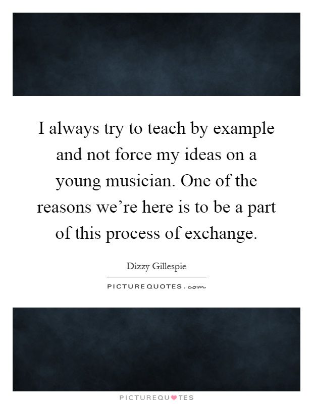 I always try to teach by example and not force my ideas on a young musician. One of the reasons we're here is to be a part of this process of exchange Picture Quote #1