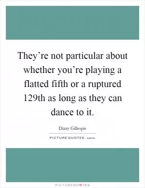 They’re not particular about whether you’re playing a flatted fifth or a ruptured 129th as long as they can dance to it Picture Quote #1